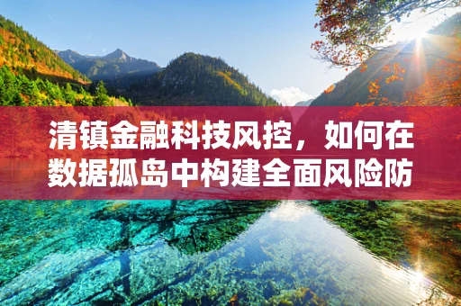 清镇金融科技风控，如何在数据孤岛中构建全面风险防控体系？