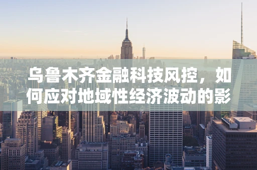 乌鲁木齐金融科技风控，如何应对地域性经济波动的影响？