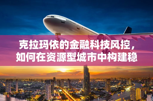 克拉玛依的金融科技风控，如何在资源型城市中构建稳健的金融安全网？