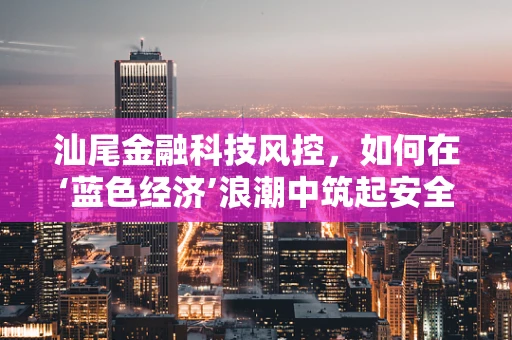 汕尾金融科技风控，如何在‘蓝色经济’浪潮中筑起安全防线？