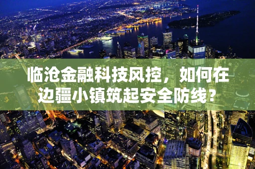 临沧金融科技风控，如何在边疆小镇筑起安全防线？