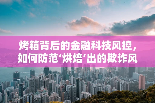 烤箱背后的金融科技风控，如何防范‘烘焙’出的欺诈风险？