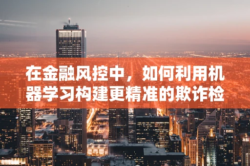 在金融风控中，如何利用机器学习构建更精准的欺诈检测模型？
