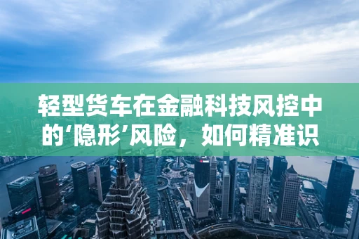 轻型货车在金融科技风控中的‘隐形’风险，如何精准识别与应对？