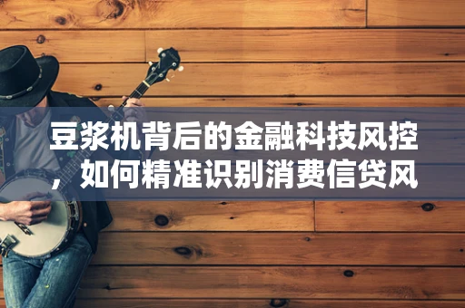 豆浆机背后的金融科技风控，如何精准识别消费信贷风险？