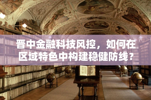 晋中金融科技风控，如何在区域特色中构建稳健防线？