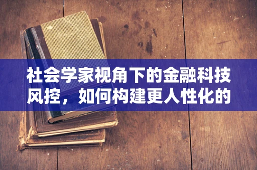 社会学家视角下的金融科技风控，如何构建更人性化的风险评估模型？