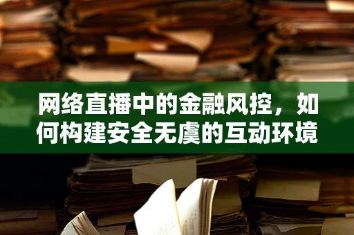 网络直播中的金融风控，如何构建安全无虞的互动环境？