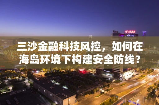 三沙金融科技风控，如何在海岛环境下构建安全防线？