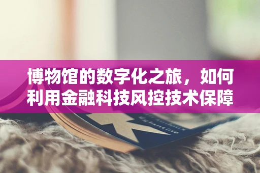 博物馆的数字化之旅，如何利用金融科技风控技术保障文化遗产安全？