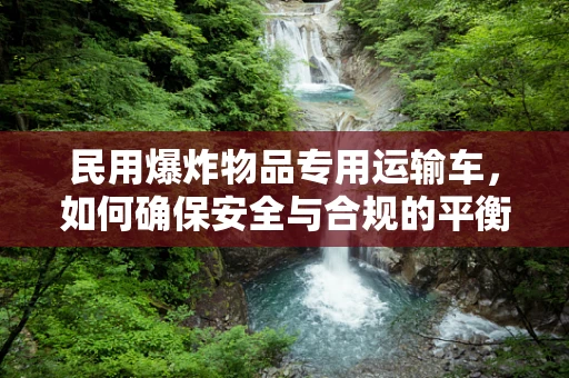 民用爆炸物品专用运输车，如何确保安全与合规的平衡？