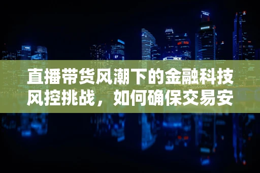 直播带货风潮下的金融科技风控挑战，如何确保交易安全无虞？