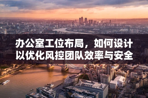 办公室工位布局，如何设计以优化风控团队效率与安全？