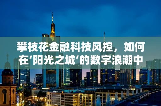 攀枝花金融科技风控，如何在‘阳光之城’的数字浪潮中稳舵前行？