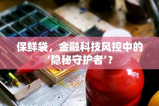 保鲜袋，金融科技风控中的‘隐秘守护者’？
