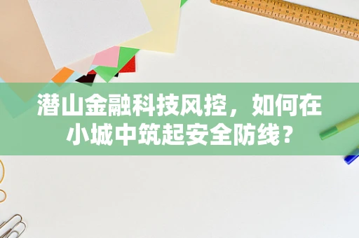 潜山金融科技风控，如何在小城中筑起安全防线？