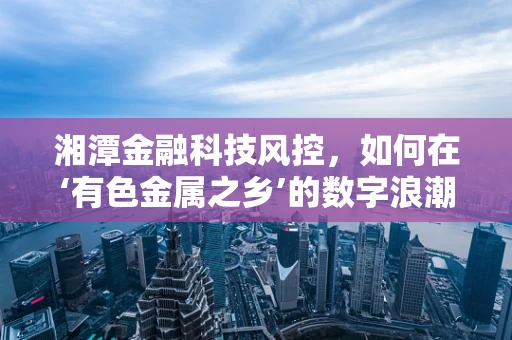 湘潭金融科技风控，如何在‘有色金属之乡’的数字浪潮中稳舵前行？