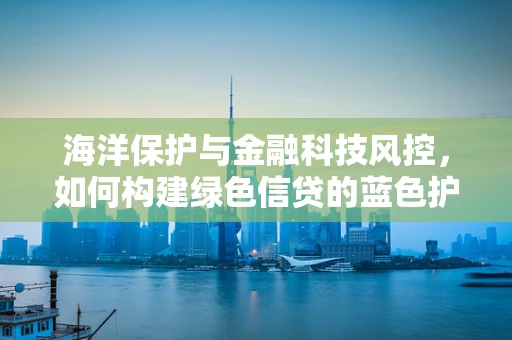 海洋保护与金融科技风控，如何构建绿色信贷的蓝色护盾？
