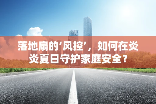 落地扇的‘风控’，如何在炎炎夏日守护家庭安全？