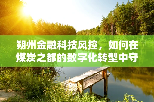 朔州金融科技风控，如何在煤炭之都的数字化转型中守住安全线？