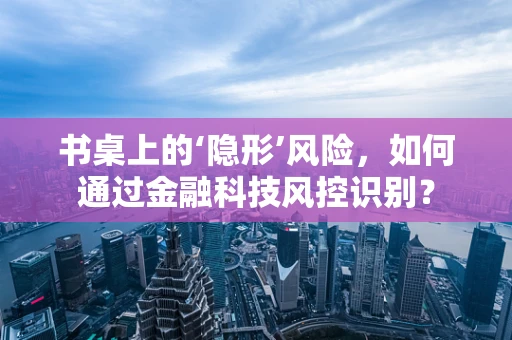 书桌上的‘隐形’风险，如何通过金融科技风控识别？