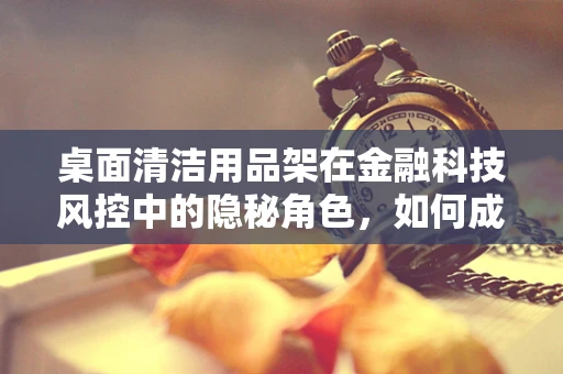 桌面清洁用品架在金融科技风控中的隐秘角色，如何成为数据安全的守护者？