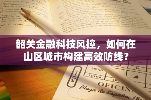 韶关金融科技风控，如何在山区城市构建高效防线？