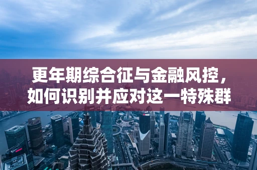 更年期综合征与金融风控，如何识别并应对这一特殊群体的风险？