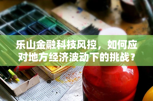 乐山金融科技风控，如何应对地方经济波动下的挑战？