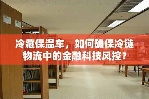 冷藏保温车，如何确保冷链物流中的金融科技风控？