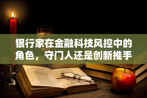银行家在金融科技风控中的角色，守门人还是创新推手？