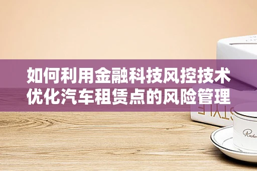 如何利用金融科技风控技术优化汽车租赁点的风险管理？