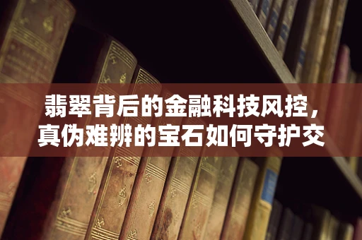 翡翠背后的金融科技风控，真伪难辨的宝石如何守护交易安全？