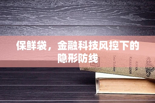 保鲜袋，金融科技风控下的隐形防线