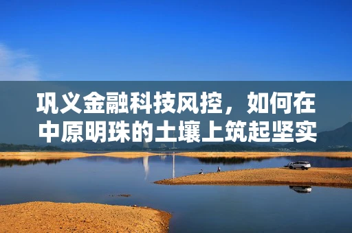 巩义金融科技风控，如何在中原明珠的土壤上筑起坚实的防线？