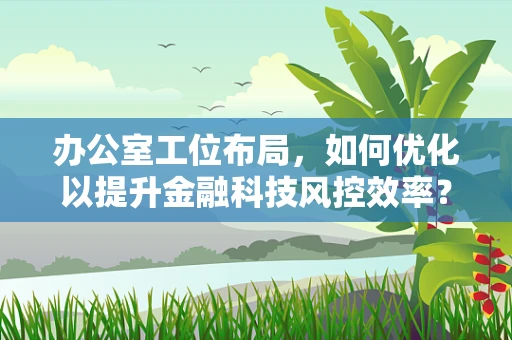 办公室工位布局，如何优化以提升金融科技风控效率？