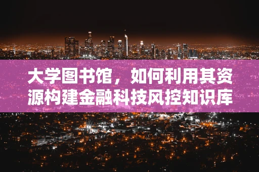 大学图书馆，如何利用其资源构建金融科技风控知识库？