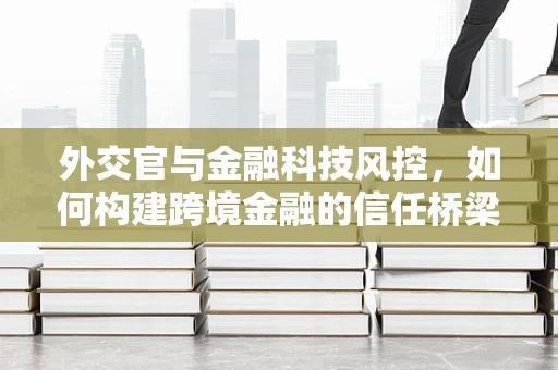外交官与金融科技风控，如何构建跨境金融的信任桥梁？