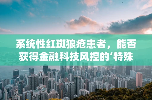 系统性红斑狼疮患者，能否获得金融科技风控的‘特殊’关照？