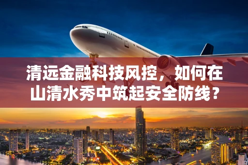 清远金融科技风控，如何在山清水秀中筑起安全防线？