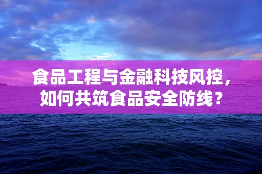 食品工程与金融科技风控，如何共筑食品安全防线？