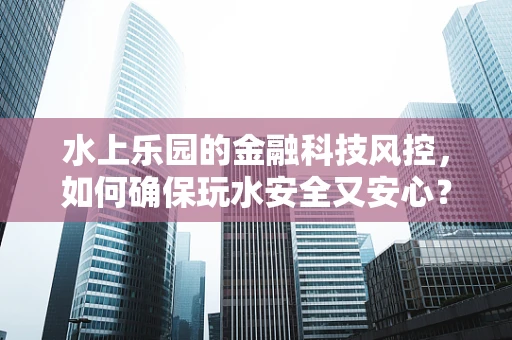 水上乐园的金融科技风控，如何确保玩水安全又安心？