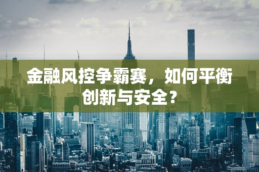 金融风控争霸赛，如何平衡创新与安全？