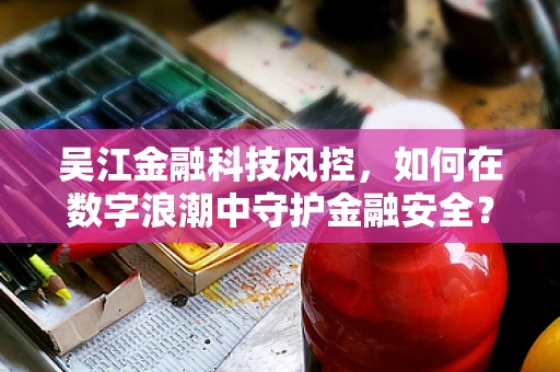 吴江金融科技风控，如何在数字浪潮中守护金融安全？
