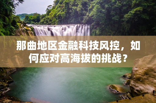 那曲地区金融科技风控，如何应对高海拔的挑战？