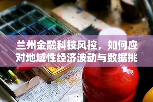兰州金融科技风控，如何应对地域性经济波动与数据挑战？