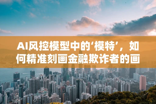 AI风控模型中的‘模特’，如何精准刻画金融欺诈者的画像？