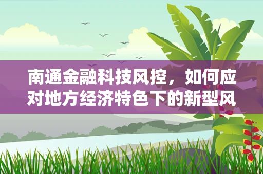 南通金融科技风控，如何应对地方经济特色下的新型风险？