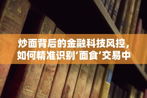 炒面背后的金融科技风控，如何精准识别‘面食’交易中的风险？