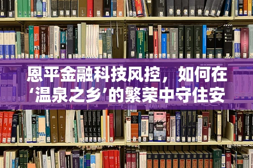 恩平金融科技风控，如何在‘温泉之乡’的繁荣中守住安全防线？